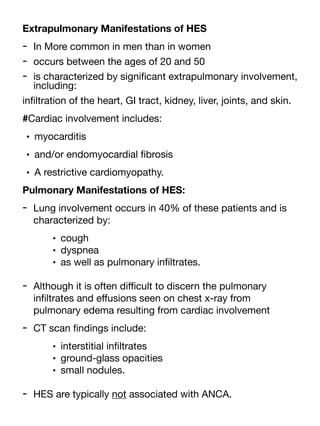 Extrapulmonary Manifestations of HES
- In More common in men than in women
- occurs between the ages of 20 and 50
- is characterized by signi
fi
cant extrapulmonary involvement,
including:
in
fi
ltration of the heart, GI tract, kidney, liver, joints, and skin.
#Cardiac involvement includes:
• myocarditis
• and/or endomyocardial
fi
brosis
• A restrictive cardiomyopathy.
Pulmonary Manifestations of HES:
- Lung involvement occurs in 40% of these patients and is
characterized by:
• cough
• dyspnea
• as well as pulmonary in
fi
ltrates.
- Although it is often di
ffi
cult to discern the pulmonary
in
fi
ltrates and e
ff
usions seen on chest x-ray from
pulmonary edema resulting from cardiac involvement
- CT scan
fi
ndings include:
• interstitial in
fi
ltrates
• ground-glass opacities
• small nodules.
- HES are typically not associated with ANCA.
 
