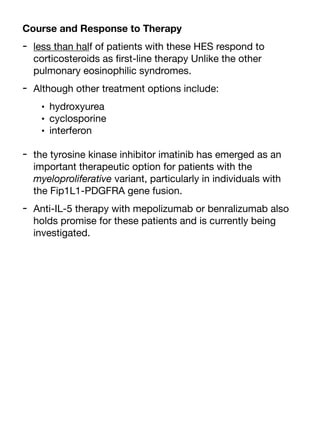 Course and Response to Therapy
- less than half of patients with these HES respond to
corticosteroids as
fi
rst-line therapy Unlike the other
pulmonary eosinophilic syndromes.
- Although other treatment options include:
• hydroxyurea
• cyclosporine
• interferon
- the tyrosine kinase inhibitor imatinib has emerged as an
important therapeutic option for patients with the
myeloproliferative variant, particularly in individuals with
the Fip1L1-PDGFRA gene fusion.
- Anti-IL-5 therapy with mepolizumab or benralizumab also
holds promise for these patients and is currently being
investigated.
 