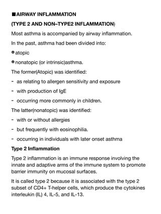 ■AIRWAY INFLAMMATION
(TYPE 2 AND NON–TYPE2 INFLAMMATION)
Most asthma is accompanied by airway in
fl
ammation.
In the past, asthma had been divided into:
atopic
nonatopic (or intrinsic)asthma.
The former(Atopic) was identi
fi
ed:
- as relating to allergen sensitivity and exposure
- with production of IgE
- occurring more commonly in children.
The latter(nonatopic) was identi
fi
ed:
- with or without allergies
- but frequently with eosinophilia.
- occurring in individuals with later onset asthma
Type 2 In
fl
ammation
Type 2 in
fl
ammation is an immune response involving the
innate and adaptive arms of the immune system to promote
barrier immunity on mucosal surfaces.
It is called type 2 because it is associated with the type 2
subset of CD4+ T-helper cells, which produce the cytokines
interleukin (IL) 4, IL-5, and IL-13.
 