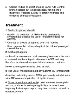 5. Classic
fi
nding on chest imaging in ABPA Is Central
bronchiectasis but is not necessary for making a
diagnosis. Possible c. xray >>patchy in
fi
ltrates and
evidence of mucus impaction.
Treatment
1l Systemic glucocorticoids
• used in the treatment of ABPA that is persistently
symptomatic despite the use of inhaled therapies for
asthma.
• Courses of should be tapered over 3–6 months
• their use must be balanced against the risks of prolonged
steroid therapy.
2l Antifungal agents
such as itraconazole and voriconazole given over a 4-month
course reduce the antigenic stimulus in ABPA and may
therefore modulate disease activity in selected patients.
Newer azole agents may be used as well.
3l The use of monoclonal antibody against IgE (omalizumab)
described in treating severe ABPA, particularly in individuals
with ABPA as a complication of cystic
fi
brosis.
4l Other monoclonal antibodies used in severe eosinophilic
asthma, such as those targeting IL-5 (or its receptor) or
targeting IL-4-receptor-alpha, may be considered as well in
refractory cases.
 