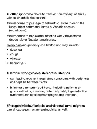 #Lo
ffl
er syndrome refers to transient pulmonary in
fi
ltrates
with eosinophilia that occurs:
in response to passage of helminthic larvae through the
lungs, most commonly larvae of Ascaris species
(roundworm).
in response to hookworm infection with Ancylostoma
duodenale or Necator americanus.
Symptoms are generally self-limited and may include:
• dyspnea
• cough
• wheeze
• hemoptysis.
#Chronic Strongyloides stercoralis infection
- can lead to recurrent respiratory symptoms with peripheral
eosinophilia between
fl
ares.
- In immunocompromised hosts, including patients on
glucocorticoids, a severe, potentially fatal, hyperinfection
syndrome can result from Strongyloides infection.
#Paragonimiasis,
fi
lariasis, and visceral larval migrans
can all cause pulmonary eosinophilia as well.
 