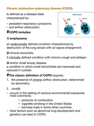 Chronic obstructive pulmonary disease (COPD)
Is de
fi
ned as a disease state
characterized by:
• persistent respiratory symptoms
• and air
fl
ow obstruction.
#COPD includes:
1l emphysema
an anatomically de
fi
ned condition characterized by
destruction of the lung alveoli with air space enlargement.
2l chronic bronchitis
A clinically de
fi
ned condition with chronic cough and phlegm.
3l and/or small airway disease
a condition in which small bronchioles are narrowed and
reduced in number.
#The classic de
fi
nition of COPD requires:
1. the presence of chronic air
fl
ow obstruction, determined
by spirometry,
2. usually
- occurs in the setting of noxious environmental exposures
most commonly:
• products of combustion
• cigarette smoking in the United States
• biomass fuels in some other countries.
- Host factors such as abnormal lung development and
genetics can lead to COPD.
 