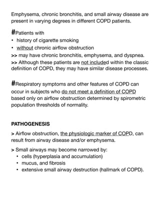 Emphysema, chronic bronchitis, and small airway disease are
present in varying degrees in di
ff
erent COPD patients.
#Patients with
• history of cigarette smoking
• without chronic air
fl
ow obstruction
>> may have chronic bronchitis, emphysema, and dyspnea.
>> Although these patients are not included within the classic
de
fi
nition of COPD, they may have similar disease processes.
#Respiratory symptoms and other features of COPD can
occur in subjects who do not meet a de
fi
nition of COPD
based only on air
fl
ow obstruction determined by spirometric
population thresholds of normality.
PATHOGENESIS
> Air
fl
ow obstruction, the physiologic marker of COPD, can
result from airway disease and/or emphysema.
> Small airways may become narrowed by:
• cells (hyperplasia and accumulation)
• mucus, and
fi
brosis
• extensive small airway destruction (hallmark of COPD).
 