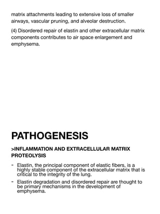 matrix attachments leading to extensive loss of smaller
airways, vascular pruning, and alveolar destruction.
(4) Disordered repair of elastin and other extracellular matrix
components contributes to air space enlargement and
emphysema.
PATHOGENESIS
>INFLAMMATION AND EXTRACELLULAR MATRIX
PROTEOLYSIS
- Elastin, the principal component of elastic
fi
bers, is a
highly stable component of the extracellular matrix that is
critical to the integrity of the lung.
- Elastin degradation and disordered repair are thought to
be primary mechanisms in the development of
emphysema.
 