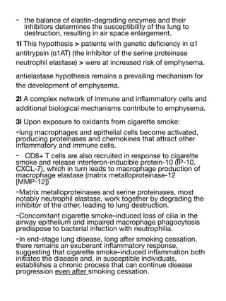 - the balance of elastin-degrading enzymes and their
inhibitors determines the susceptibility of the lung to
destruction, resulting in air space enlargement.
1l This hypothesis > patients with genetic de
fi
ciency in α1
antitrypsin (α1AT) (the inhibitor of the serine proteinase
neutrophil elastase) > were at increased risk of emphysema.
antielastase hypothesis remains a prevailing mechanism for
the development of emphysema.
2l A complex network of immune and in
fl
ammatory cells and
additional biological mechanisms contribute to emphysema.
3l Upon exposure to oxidants from cigarette smoke:
-lung macrophages and epithelial cells become activated,
producing proteinases and chemokines that attract other
in
fl
ammatory and immune cells.
- CD8+ T cells are also recruited in response to cigarette
smoke and release interferon-inducible protein-10 (IP-10,
CXCL-7), which in turn leads to macrophage production of
macrophage elastase (matrix metalloproteinase-12
[MMP-12])
-Matrix metalloproteinases and serine proteinases, most
notably neutrophil elastase, work together by degrading the
inhibitor of the other, leading to lung destruction.
-Concomitant cigarette smoke–induced loss of cilia in the
airway epithelium and impaired macrophage phagocytosis
predispose to bacterial infection with neutrophilia.
-In end-stage lung disease, long after smoking cessation,
there remains an exuberant in
fl
ammatory response,
suggesting that cigarette smoke–induced in
fl
ammation both
initiates the disease and, in susceptible individuals,
establishes a chronic process that can continue disease
progression even after smoking cessation.
 