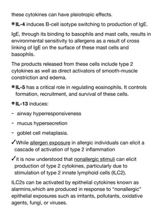 these cytokines can have pleiotropic e
ff
ects.
IL-4 induces B-cell isotype switching to production of IgE.
IgE, through its binding to basophils and mast cells, results in
environmental sensitivity to allergens as a result of cross
linking of IgE on the surface of these mast cells and
basophils.
The products released from these cells include type 2
cytokines as well as direct activators of smooth-muscle
constriction and edema.
IL-5 has a critical role in regulating eosinophils. It controls
formation, recruitment, and survival of these cells.
IL-13 induces:
- airway hyperresponsiveness
- mucus hypersecretion
- goblet cell metaplasia.
✓While allergen exposure in allergic individuals can elicit a
cascade of activation of type 2 in
fl
ammation
✓it is now understood that nonallergic stimuli can elicit
production of type 2 cytokines, particularly due to
stimulation of type 2 innate lymphoid cells (ILC2).
ILC2s can be activated by epithelial cytokines known as
alarmins,which are produced in response to “nonallergic”
epithelial exposures such as irritants, pollutants, oxidative
agents, fungi, or viruses.
 
