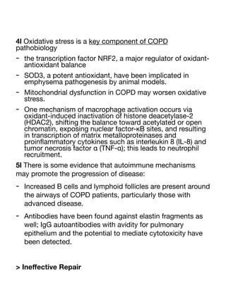 4l Oxidative stress is a key component of COPD
pathobiology
- the transcription factor NRF2, a major regulator of oxidant-
antioxidant balance
- SOD3, a potent antioxidant, have been implicated in
emphysema pathogenesis by animal models.
- Mitochondrial dysfunction in COPD may worsen oxidative
stress.
- One mechanism of macrophage activation occurs via
oxidant-induced inactivation of histone deacetylase-2
(HDAC2), shifting the balance toward acetylated or open
chromatin, exposing nuclear factor-κB sites, and resulting
in transcription of matrix metalloproteinases and
proin
fl
ammatory cytokines such as interleukin 8 (IL-8) and
tumor necrosis factor α (TNF-α); this leads to neutrophil
recruitment.
5l There is some evidence that autoimmune mechanisms
may promote the progression of disease:
- Increased B cells and lymphoid follicles are present around
the airways of COPD patients, particularly those with
advanced disease.
- Antibodies have been found against elastin fragments as
well; IgG autoantibodies with avidity for pulmonary
epithelium and the potential to mediate cytotoxicity have
been detected.
> Ine
ff
ective Repair
 