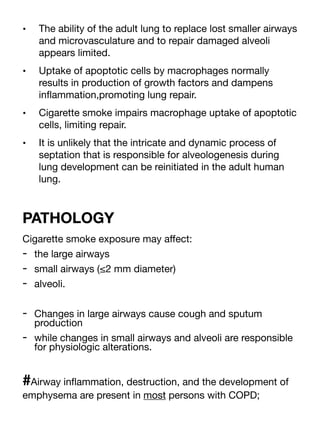 • The ability of the adult lung to replace lost smaller airways
and microvasculature and to repair damaged alveoli
appears limited.
• Uptake of apoptotic cells by macrophages normally
results in production of growth factors and dampens
in
fl
ammation,promoting lung repair.
• Cigarette smoke impairs macrophage uptake of apoptotic
cells, limiting repair.
• It is unlikely that the intricate and dynamic process of
septation that is responsible for alveologenesis during
lung development can be reinitiated in the adult human
lung.
PATHOLOGY
Cigarette smoke exposure may a
ff
ect:
- the large airways
- small airways (≤2 mm diameter)
- alveoli.
- Changes in large airways cause cough and sputum
production
- while changes in small airways and alveoli are responsible
for physiologic alterations.
#Airway in
fl
ammation, destruction, and the development of
emphysema are present in most persons with COPD;
 