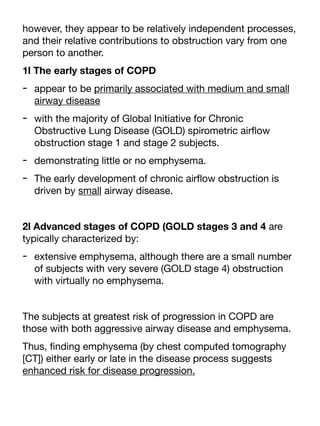 however, they appear to be relatively independent processes,
and their relative contributions to obstruction vary from one
person to another.
1l The early stages of COPD
- appear to be primarily associated with medium and small
airway disease
- with the majority of Global Initiative for Chronic
Obstructive Lung Disease (GOLD) spirometric air
fl
ow
obstruction stage 1 and stage 2 subjects.
- demonstrating little or no emphysema.
- The early development of chronic air
fl
ow obstruction is
driven by small airway disease.
2l Advanced stages of COPD (GOLD stages 3 and 4 are
typically characterized by:
- extensive emphysema, although there are a small number
of subjects with very severe (GOLD stage 4) obstruction
with virtually no emphysema.
The subjects at greatest risk of progression in COPD are
those with both aggressive airway disease and emphysema.
Thus,
fi
nding emphysema (by chest computed tomography
[CT]) either early or late in the disease process suggests
enhanced risk for disease progression.
 