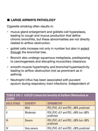 ■ LARGE AIRWAYS PATHOLOGY
Cigarette smoking often results in:
- mucus gland enlargement and goblete cell hyperplasia,
leading to cough and mucus production that de
fi
ne
chronic bronchitis, but these abnormalities are not directly
related to air
fl
ow obstruction.
- goblet cells increase not only in number but also in extent
through the bronchial tree.
- Bronchi also undergo squamous metaplasia, predisposing
to carcinogenesis and disrupting mucociliary clearance.
- smooth-muscle hypertrophy and bronchial hyperreactivity
leading to air
fl
ow obstruction (not as prominent as in
asthma).
- Neutrophil in
fl
ux has been associated with purulent
sputum during respiratory tract infections. Independent of
 