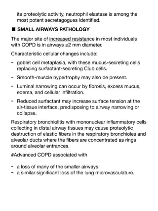 its proteolytic activity, neutrophil elastase is among the
most potent secretagogues identi
fi
ed.
■ SMALL AIRWAYS PATHOLOGY
The major site of increased resistance in most individuals
with COPD is in airways ≤2 mm diameter.
Characteristic cellular changes include:
- goblet cell metaplasia, with these mucus-secreting cells
replacing surfactant-secreting Club cells.
- Smooth-muscle hypertrophy may also be present.
- Luminal narrowing can occur by
fi
brosis, excess mucus,
edema, and cellular in
fi
ltration.
- Reduced surfactant may increase surface tension at the
air-tissue interface, predisposing to airway narrowing or
collapse.
Respiratory bronchiolitis with mononuclear in
fl
ammatory cells
collecting in distal airway tissues may cause proteolytic
destruction of elastic
fi
bers in the respiratory bronchioles and
alveolar ducts where the
fi
bers are concentrated as rings
around alveolar entrances.
#Advanced COPD associated with
- a loss of many of the smaller airways
- a similar signi
fi
cant loss of the lung microvasculature.
 