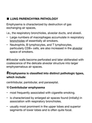 ■ LUNG PARENCHYMA PATHOLOGY
Emphysema is characterized by destruction of gas
exchanging air spaces,
i.e., the respiratory bronchioles, alveolar ducts, and alveoli.
- Large numbers of macrophages accumulate in respiratory
bronchioles of essentially all smokers.
- Neutrophils, B lymphocytes, and T lymphocytes,
particularly CD8+ cells, are also increased in the alveolar
space of smokers.
#Alveolar walls become perforated and later obliterated with
coalescence of the delicate alveolar structure into larger
emphysematous air spaces.
#Emphysema is classi
fi
ed into distinct pathologic types,
which include:
centrilobular, panlobular, and paraseptal.
1l Centrilobular emphysema
- most frequently associated with cigarette smoking.
- is characterized by enlarged air spaces found (initially) in
association with respiratory bronchioles.
- usually most prominent in the upper lobes and superior
segments of lower lobes and is often quite focal.
 