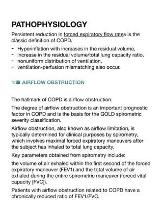 PATHOPHYSIOLOGY
Persistent reduction in forced expiratory
fl
ow rates is the
classic de
fi
nition of COPD.
- Hyperin
fl
ation with increases in the residual volume,
- increase in the residual volume/total lung capacity ratio,
- nonuniform distribution of ventilation,
- ventilation-perfusion mismatching also occur.
1l■ AIRFLOW OBSTRUCTION
The hallmark of COPD is air
fl
ow obstruction.
The degree of air
fl
ow obstruction is an important prognostic
factor in COPD and is the basis for the GOLD spirometric
severity classi
fi
cation.
Air
fl
ow obstruction, also known as air
fl
ow limitation, is
typically determined for clinical purposes by spirometry,
which involves maximal forced expiratory maneuvers after
the subject has inhaled to total lung capacity.
Key parameters obtained from spirometry include:
the volume of air exhaled within the
fi
rst second of the forced
expiratory maneuver (FEV1) and the total volume of air
exhaled during the entire spirometric maneuver (forced vital
capacity [FVC]).
Patients with air
fl
ow obstruction related to COPD have a
chronically reduced ratio of FEV1/FVC.
 