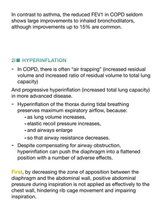 In contrast to asthma, the reduced FEV1 in COPD seldom
shows large improvements to inhaled bronchodilators,
although improvements up to 15% are common.
2l■ HYPERINFLATION
- In COPD, there is often “air trapping” (increased residual
volume and increased ratio of residual volume to total lung
capacity)
And progressive hyperin
fl
ation (increased total lung capacity)
in more advanced disease.
- Hyperin
fl
ation of the thorax during tidal breathing
preserves maximum expiratory air
fl
ow, because:
-as lung volume increases,
-elastic recoil pressure increases,
-and airways enlarge
-so that airway resistance decreases.
- Despite compensating for airway obstruction,
hyperin
fl
ation can push the diaphragm into a
fl
attened
position with a number of adverse e
ff
ects.
First, by decreasing the zone of apposition between the
diaphragm and the abdominal wall, positive abdominal
pressure during inspiration is not applied as e
ff
ectively to the
chest wall, hindering rib cage movement and impairing
inspiration.
 