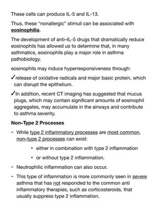 These cells can produce IL-5 and IL-13.
Thus, these “nonallergic” stimuli can be associated with
eosinophilia.
The development of anti–IL-5 drugs that dramatically reduce
eosinophils has allowed us to determine that, in many
asthmatics, eosinophils play a major role in asthma
pathobiology.
eosinophils may induce hyperresponsiveness through:
✓release of oxidative radicals and major basic protein, which
can disrupt the epithelium.
✓In addition, recent CT imaging has suggested that mucus
plugs, which may contain signi
fi
cant amounts of eosinophil
aggregates, may accumulate in the airways and contribute
to asthma severity.
Non–Type 2 Processes
- While type 2 in
fl
ammatory processes are most common,
non–type 2 processes can exist:
• either in combination with type 2 in
fl
ammation
• or without type 2 in
fl
ammation.
- Neutrophilic in
fl
ammation can also occur.
- This type of in
fl
ammation is more commonly seen in severe
asthma that has not responded to the common anti
in
fl
ammatory therapies, such as corticosteroids, that
usually suppress type 2 in
fl
ammation.
 