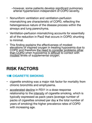 -however, some patients develop signi
fi
cant pulmonary
arterial hypertension independent of COPD severity.
- Nonuniform ventilation and ventilation-perfusion
mismatching are characteristic of COPD, re
fl
ecting the
heterogeneous nature of the disease process within the
airways and lung parenchyma.
- Ventilation-perfusion mismatching accounts for essentially
all of the reduction in Pao2 that occurs in COPD; shunting
is minimal.
- This
fi
nding explains the e
ff
ectiveness of modest
elevations of inspired oxygen in treating hypoxemia due to
COPD and therefore the need to consider problems other
than COPD when hypoxemia is di
ffi
cult to correct with
modest levels of supplemental oxygen.
RISK FACTORS
1l■ CIGARETTE SMOKING
- cigarette smoking was a major risk factor for mortality from
chronic bronchitis and emphysema.
- accelerated decline in FEV1 in a dose-response
relationship to the intensity of cigarette smoking, which is
typically expressed as pack-years (average number of
packs of cigarettes smoked per day x the total number of
years of smoking) the higher prevalence rates of COPD
with increasing age.
 