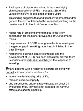 - Pack-years of cigarette smoking is the most highly
signi
fi
cant predictor of FEV1, but only 15% of the
variability in FEV1 is explained by pack-years
- This
fi
nding suggests that additional environmental and/or
genetic factors contribute to the impact of smoking on the
development of chronic air
fl
ow obstruction.
- higher rate of smoking among males is the likely
explanation for the higher prevalence of COPD among
males,
- the prevalence of COPD among females is increasing as
the gender gap in smoking rates has diminished in the
past 50 years.
- relationship between cigarette smoking and the
development of COPD has been absolutely proved, there
is considerable individual variability in the response to
smoking.
#many patients with a history of cigarette smoking with
normal spirometry have evidence for:
- worse health-related quality of life,
- reduced exercise capacity
- and emphysema and/or airway disease on chest CT
evaluation; thus, they have not escaped the harmful
e
ff
ects of cigarette smoking.
 