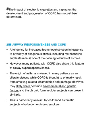 #The impact of electronic cigarettes and vaping on the
development and progression of COPD has not yet been
determined.
2l■ AIRWAY RESPONSIVENESS AND COPD
- A tendency for increased bronchoconstriction in response
to a variety of exogenous stimuli, including methacholine
and histamine, is one of the de
fi
ning features of asthma.
- However, many patients with COPD also share this feature
of airway hyperresponsiveness.
- The origin of asthma is viewed in many patients as an
allergic disease while COPD is thought to primarily result
from smoking-related in
fl
ammation and damage; however,
they likely share common environmental and genetic
factors and the chronic form in older subjects can present
similarly.
- This is particularly relevant for childhood asthmatic
subjects who become chronic smokers.
 