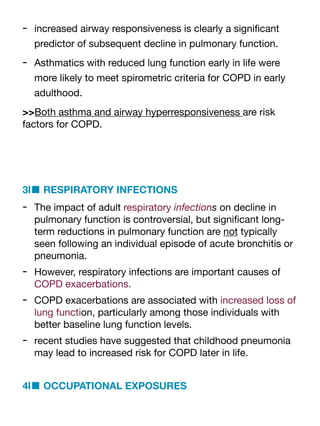 - increased airway responsiveness is clearly a signi
fi
cant
predictor of subsequent decline in pulmonary function.
- Asthmatics with reduced lung function early in life were
more likely to meet spirometric criteria for COPD in early
adulthood.
>>Both asthma and airway hyperresponsiveness are risk
factors for COPD.
3l■ RESPIRATORY INFECTIONS
- The impact of adult respiratory infections on decline in
pulmonary function is controversial, but signi
fi
cant long-
term reductions in pulmonary function are not typically
seen following an individual episode of acute bronchitis or
pneumonia.
- However, respiratory infections are important causes of
COPD exacerbations.
- COPD exacerbations are associated with increased loss of
lung function, particularly among those individuals with
better baseline lung function levels.
- recent studies have suggested that childhood pneumonia
may lead to increased risk for COPD later in life.
4l■ OCCUPATIONAL EXPOSURES
 