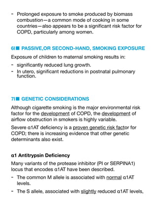 - Prolonged exposure to smoke produced by biomass
combustion—a common mode of cooking in some
countries—also appears to be a signi
fi
cant risk factor for
COPD, particularly among women.
6l■ PASSIVE,OR SECOND-HAND, SMOKING EXPOSURE
Exposure of children to maternal smoking results in:
- signi
fi
cantly reduced lung growth.
- In utero, signi
fi
cant reductions in postnatal pulmonary
function.
7l■ GENETIC CONSIDERATIONS
Although cigarette smoking is the major environmental risk
factor for the development of COPD, the development of
air
fl
ow obstruction in smokers is highly variable.
Severe α1AT de
fi
ciency is a proven genetic risk factor for
COPD; there is increasing evidence that other genetic
determinants also exist.
α1 Antitrypsin De
fi
ciency
Many variants of the protease inhibitor (PI or SERPINA1)
locus that encodes α1AT have been described.
- The common M allele is associated with normal α1AT
levels.
- The S allele, associated with slightly reduced α1AT levels,
 