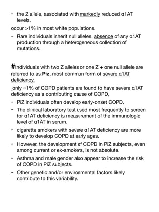- the Z allele, associated with markedly reduced α1AT
levels,
occur >1% in most white populations.
- Rare individuals inherit null alleles, absence of any α1AT
production through a heterogeneous collection of
mutations.
#Individuals with two Z alleles or one Z + one null allele are
referred to as Piz, most common form of severe α1AT
de
fi
ciency.
only ~1% of COPD patients are found to have severe α1AT
de
fi
ciency as a contributing cause of COPD,
- PiZ individuals often develop early-onset COPD.
- The clinical laboratory test used most frequently to screen
for α1AT de
fi
ciency is measurement of the immunologic
level of α1AT in serum.
- cigarette smokers with severe α1AT de
fi
ciency are more
likely to develop COPD at early ages.
- However, the development of COPD in PiZ subjects, even
among current or ex-smokers, is not absolute.
- Asthma and male gender also appear to increase the risk
of COPD in PiZ subjects.
- Other genetic and/or environmental factors likely
contribute to this variability.
 