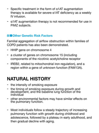 - Speci
fi
c treatment in the form of α1AT augmentation
therapy is available for severe α1AT de
fi
ciency as a weekly
IV infusion.
- α1AT augmentation therapy is not recommended for use in
PiMZ subjects.
8l■Other Genetic Risk Factors
Familial aggregation of air
fl
ow obstruction within families of
COPD patients has also been demonstrated.
- HHIP gene on chromosome 4
- a cluster of genes on chromosome 15 (including
components of the nicotinic acetylcholine receptor
- IREB2, related to mitochondrial iron regulation), and a
region within a gene of unknown function (FAM13A).
NATURAL HISTORY
- the intensity of smoking exposure
- the timing of smoking exposure during growth and
development, and the baseline lung function of the
individual
- other environmental factors may have similar e
ff
ects on
the pulmonary function.
- Most individuals follow a steady trajectory of increasing
pulmonary function with growth during childhood and
adolescence, followed by a plateau in early adulthood, and
then gradual decline with aging.
 