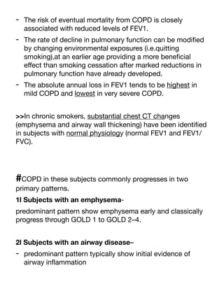 - The risk of eventual mortality from COPD is closely
associated with reduced levels of FEV1.
- The rate of decline in pulmonary function can be modi
fi
ed
by changing environmental exposures (i.e.quitting
smoking),at an earlier age providing a more bene
fi
cial
e
ff
ect than smoking cessation after marked reductions in
pulmonary function have already developed.
- The absolute annual loss in FEV1 tends to be highest in
mild COPD and lowest in very severe COPD.
>>In chronic smokers, substantial chest CT changes
(emphysema and airway wall thickening) have been identi
fi
ed
in subjects with normal physiology (normal FEV1 and FEV1/
FVC).
#COPD in these subjects commonly progresses in two
primary patterns.
1l Subjects with an emphysema-
predominant pattern show emphysema early and classically
progress through GOLD 1 to GOLD 2–4.
2l Subjects with an airway disease–
- predominant pattern typically show initial evidence of
airway in
fl
ammation
 