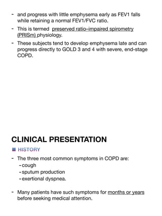 - and progress with little emphysema early as FEV1 falls
while retaining a normal FEV1/FVC ratio.
- This is termed preserved ratio–impaired spirometry
(PRISm) physiology.
- These subjects tend to develop emphysema late and can
progress directly to GOLD 3 and 4 with severe, end-stage
COPD.
CLINICAL PRESENTATION
■ HISTORY
- The three most common symptoms in COPD are:
-cough
-sputum production
-exertional dyspnea.
- Many patients have such symptoms for months or years
before seeking medical attention.
 