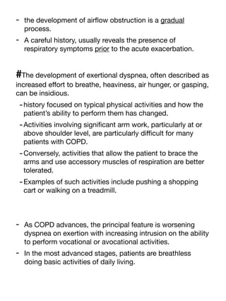 - the development of air
fl
ow obstruction is a gradual
process.
- A careful history, usually reveals the presence of
respiratory symptoms prior to the acute exacerbation.
#The development of exertional dyspnea, often described as
increased e
ff
ort to breathe, heaviness, air hunger, or gasping,
can be insidious.
-history focused on typical physical activities and how the
patient’s ability to perform them has changed.
-Activities involving signi
fi
cant arm work, particularly at or
above shoulder level, are particularly di
ffi
cult for many
patients with COPD.
-Conversely, activities that allow the patient to brace the
arms and use accessory muscles of respiration are better
tolerated.
-Examples of such activities include pushing a shopping
cart or walking on a treadmill.
- As COPD advances, the principal feature is worsening
dyspnea on exertion with increasing intrusion on the ability
to perform vocational or avocational activities.
- In the most advanced stages, patients are breathless
doing basic activities of daily living.
 
