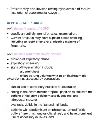 - Patients may also develop resting hypoxemia and require
institution of supplemental oxygen.
■ PHYSICAL FINDINGS
>>In the early stages of COPD
- usually an entirely normal physical examination.
- Current smokers may have signs of active smoking,
including an odor of smoke or nicotine staining of
fi
ngernails.
>>In patients with more severe disease
- prolonged expiratory phase
- expiratory wheezing.
- signs of hyperin
fl
ation include:
a barrel chest
enlarged lung volumes with poor diaphragmatic
excursion as assessed by percussion.
- exhibit use of accessory muscles of respiration
- sitting in the characteristic “tripod” position to facilitate the
actions of the sternocleidomastoid, scalene, and
intercostal muscles.
- cyanosis, visible in the lips and nail beds.
- patients with predominant emphysema, termed “pink
pu
ff
ers,” are thin, noncyanotic at rest, and have prominent
use of accessory muscles, and
 