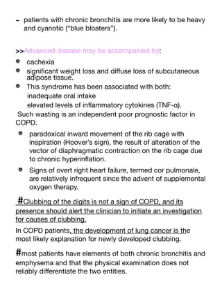 - patients with chronic bronchitis are more likely to be heavy
and cyanotic (“blue bloaters”).
>>Advanced disease may be accompanied by:
cachexia
signi
fi
cant weight loss and di
ff
use loss of subcutaneous
adipose tissue.
This syndrome has been associated with both:
inadequate oral intake
elevated levels of in
fl
ammatory cytokines (TNF-α).
Such wasting is an independent poor prognostic factor in
COPD.
paradoxical inward movement of the rib cage with
inspiration (Hoover’s sign), the result of alteration of the
vector of diaphragmatic contraction on the rib cage due
to chronic hyperin
fl
ation.
Signs of overt right heart failure, termed cor pulmonale,
are relatively infrequent since the advent of supplemental
oxygen therapy.
#Clubbing of the digits is not a sign of COPD, and its
presence should alert the clinician to initiate an investigation
for causes of clubbing.
In COPD patients, the development of lung cancer is the
most likely explanation for newly developed clubbing.
#most patients have elements of both chronic bronchitis and
emphysema and that the physical examination does not
reliably di
ff
erentiate the two entities.
 