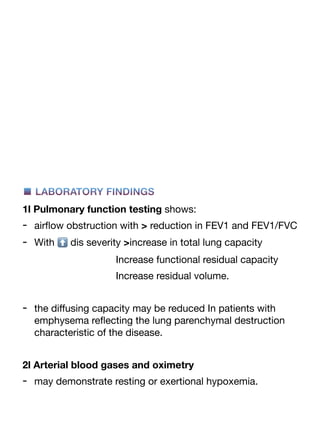 ■ LABORATORY FINDINGS
1l Pulmonary function testing shows:
- air
fl
ow obstruction with > reduction in FEV1 and FEV1/FVC
- With ⬆ dis severity >increase in total lung capacity
Increase functional residual capacity
Increase residual volume.
- the di
ff
using capacity may be reduced In patients with
emphysema re
fl
ecting the lung parenchymal destruction
characteristic of the disease.
2l Arterial blood gases and oximetry
- may demonstrate resting or exertional hypoxemia.
 