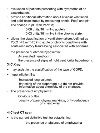 - evaluation of patients presenting with symptoms of an
exacerbation.
- provide additional information about alveolar ventilation
and acid-base status by measuring arterial Pco2 and pH.
- The change in pH with Pco2 is;
0.08 units/10 mmHg acutely
0.03 units/10 mmHg in the chronic state.
- allows the classi
fi
cation of ventilatory failure,(de
fi
ned as
Pco2 >45 mmHg) into acute or chronic conditions with
acute respiratory failure being associated with acidemia.
- the presence of chronic hypoxemia:
An elevated hematocrit.
the presence of signs of right ventricular hypertrophy.
3l C.Xray
- may assist in the classi
fi
cation of the type of COPD.
- hyperin
fl
ation By:
Increased lung volumes
fl
attening of the diaphragm but do not provide
information about chronicity of the changes.
- The presence of emphysema:
Obvious bullae
paucity of parenchymal markings, or hyperlucency
on chest x-ray.
4l Chest CT scan
- is the current de
fi
nitive test for establishing:
the presence or absence of emphysema
 