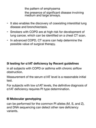 the pattern of emphysema
the presence of signi
fi
cant disease involving
medium and large airways.
- It also enables the discovery of coexisting interstitial lung
disease and bronchiectasis.
- Smokers with COPD are at high risk for development of
lung cancer, which can be identi
fi
ed on a chest CT scan.
- In advanced COPD, CT scans can help determine the
possible value of surgical therapy.
5l testing for α1AT de
fi
ciency by Recent guidelines
in all subjects with COPD or asthma with chronic air
fl
ow
obstruction.
Measurement of the serum α1AT level is a reasonable initial
test.
For subjects with low α1AT levels, the de
fi
nitive diagnosis of
α1AT de
fi
ciency requires PI type determination.
6l Molecular genotyping
can be performed for the common PI alleles (M, S, and Z),
and DNA sequencing can detect other rare de
fi
ciency
variants.
 
