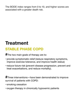 The BODE index ranges from 0 to 10, and higher scores are
associated with a greater death risk.
Treatment
STABLE PHASE COPD
#The two main goals of therapy are to:
-provide symptomatic relief (reduce respiratory symptoms,
improve exercise tolerance, and improve health status)
-reduce future risk (prevent disease progression, prevent and
treat exacerbations, and reduce mortality).
#Three interventions—have been demonstrated to improve
survival of patients with COPD:
-smoking cessation
-oxygen therapy in chronically hypoxemic patients
 