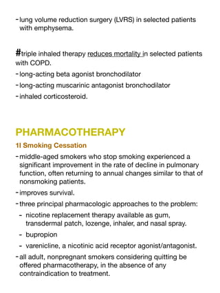 -lung volume reduction surgery (LVRS) in selected patients
with emphysema.
#triple inhaled therapy reduces mortality in selected patients
with COPD.
-long-acting beta agonist bronchodilator
-long-acting muscarinic antagonist bronchodilator
-inhaled corticosteroid.
PHARMACOTHERAPY
1l Smoking Cessation
-middle-aged smokers who stop smoking experienced a
signi
fi
cant improvement in the rate of decline in pulmonary
function, often returning to annual changes similar to that of
nonsmoking patients.
-improves survival.
-three principal pharmacologic approaches to the problem:
- nicotine replacement therapy available as gum,
transdermal patch, lozenge, inhaler, and nasal spray.
- bupropion
- varenicline, a nicotinic acid receptor agonist/antagonist.
-all adult, nonpregnant smokers considering quitting be
o
ff
ered pharmacotherapy, in the absence of any
contraindication to treatment.
 