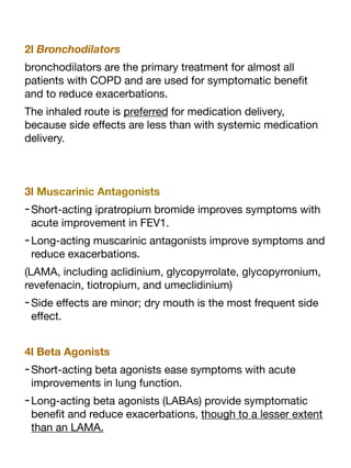 2l Bronchodilators
bronchodilators are the primary treatment for almost all
patients with COPD and are used for symptomatic bene
fi
t
and to reduce exacerbations.
The inhaled route is preferred for medication delivery,
because side e
ff
ects are less than with systemic medication
delivery.
3l Muscarinic Antagonists
-Short-acting ipratropium bromide improves symptoms with
acute improvement in FEV1.
-Long-acting muscarinic antagonists improve symptoms and
reduce exacerbations.
(LAMA, including aclidinium, glycopyrrolate, glycopyrronium,
revefenacin, tiotropium, and umeclidinium)
-Side e
ff
ects are minor; dry mouth is the most frequent side
e
ff
ect.
4l Beta Agonists
-Short-acting beta agonists ease symptoms with acute
improvements in lung function.
-Long-acting beta agonists (LABAs) provide symptomatic
bene
fi
t and reduce exacerbations, though to a lesser extent
than an LAMA.
 