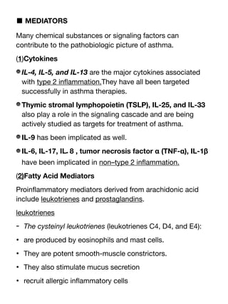 ■ MEDIATORS
Many chemical substances or signaling factors can
contribute to the pathobiologic picture of asthma.
(1)Cytokines
IL-4, IL-5, and IL-13 are the major cytokines associated
with type 2 in
fl
ammation.They have all been targeted
successfully in asthma therapies.
Thymic stromal lymphopoietin (TSLP), IL-25, and IL-33
also play a role in the signaling cascade and are being
actively studied as targets for treatment of asthma.
IL-9 has been implicated as well.
IL-6, IL-17, IL‫ـ‬
 ‎
8 , tumor necrosis factor α (TNF-α), IL-1β
have been implicated in non–type 2 in
fl
ammation.
(2)Fatty Acid Mediators
Proin
fl
ammatory mediators derived from arachidonic acid
include leukotrienes and prostaglandins.
leukotrienes
- The cysteinyl leukotrienes (leukotrienes C4, D4, and E4):
• are produced by eosinophils and mast cells.
• They are potent smooth-muscle constrictors.
• They also stimulate mucus secretion
• recruit allergic in
fl
ammatory cells
 