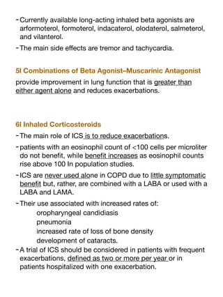 -Currently available long-acting inhaled beta agonists are
arformoterol, formoterol, indacaterol, olodaterol, salmeterol,
and vilanterol.
-The main side e
ff
ects are tremor and tachycardia.
5l Combinations of Beta Agonist–Muscarinic Antagonist
provide improvement in lung function that is greater than
either agent alone and reduces exacerbations.
6l Inhaled Corticosteroids
-The main role of ICS is to reduce exacerbations.
-patients with an eosinophil count of <100 cells per microliter
do not bene
fi
t, while bene
fi
t increases as eosinophil counts
rise above 100 In population studies.
-ICS are never used alone in COPD due to little symptomatic
bene
fi
t but, rather, are combined with a LABA or used with a
LABA and LAMA.
-Their use associated with increased rates of:
oropharyngeal candidiasis
pneumonia
increased rate of loss of bone density
development of cataracts.
-A trial of ICS should be considered in patients with frequent
exacerbations, de
fi
ned as two or more per year or in
patients hospitalized with one exacerbation.
 