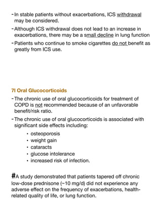 -In stable patients without exacerbations, ICS withdrawal
may be considered.
-Although ICS withdrawal does not lead to an increase in
exacerbations, there may be a small decline in lung function
-Patients who continue to smoke cigarettes do not bene
fi
t as
greatly from ICS use.
7l Oral Glucocorticoids
-The chronic use of oral glucocorticoids for treatment of
COPD is not recommended because of an unfavorable
bene
fi
t/risk ratio.
-The chronic use of oral glucocorticoids is associated with
signi
fi
cant side e
ff
ects including:
• osteoporosis
• weight gain
• cataracts
• glucose intolerance
• increased risk of infection.
#A study demonstrated that patients tapered o
ff
chronic
low-dose prednisone (~10 mg/d) did not experience any
adverse e
ff
ect on the frequency of exacerbations, health-
related quality of life, or lung function.
 