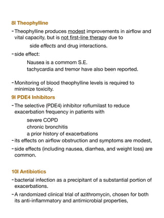 8l Theophylline
-Theophylline produces modest improvements in air
fl
ow and
vital capacity, but is not
fi
rst-line therapy due to
side e
ff
ects and drug interactions.
-side e
ff
ect:
Nausea is a commom S.E.
tachycardia and tremor have also been reported.
-Monitoring of blood theophylline levels is required to
minimize toxicity.
9l PDE4 Inhibitors
-The selective (PDE4) inhibitor ro
fl
umilast to reduce
exacerbation frequency in patients with
severe COPD
chronic bronchitis
a prior history of exacerbations
-its e
ff
ects on air
fl
ow obstruction and symptoms are modest,
-side e
ff
ects (including nausea, diarrhea, and weight loss) are
common.
10l Antibiotics
-bacterial infection as a precipitant of a substantial portion of
exacerbations.
-A randomized clinical trial of azithromycin, chosen for both
its anti-in
fl
ammatory and antimicrobial properties,
 