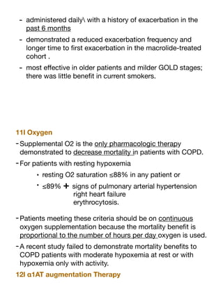 - administered daily with a history of exacerbation in the
past 6 months
- demonstrated a reduced exacerbation frequency and
longer time to
fi
rst exacerbation in the macrolide-treated
cohort .
- most e
ff
ective in older patients and milder GOLD stages;
there was little bene
fi
t in current smokers.
11l Oxygen
-Supplemental O2 is the only pharmacologic therapy
demonstrated to decrease mortality in patients with COPD.
-For patients with resting hypoxemia
• resting O2 saturation ≤88% in any patient or
• ≤89% + signs of pulmonary arterial hypertension
right heart failure
erythrocytosis.
-Patients meeting these criteria should be on continuous
oxygen supplementation because the mortality bene
fi
t is
proportional to the number of hours per day oxygen is used.
-A recent study failed to demonstrate mortality bene
fi
ts to
COPD patients with moderate hypoxemia at rest or with
hypoxemia only with activity.
12l α1AT augmentation Therapy
 
