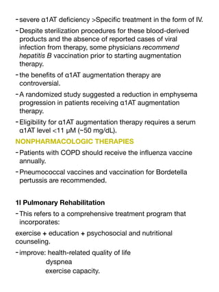 -severe α1AT de
fi
ciency >Speci
fi
c treatment in the form of IV.
-Despite sterilization procedures for these blood-derived
products and the absence of reported cases of viral
infection from therapy, some physicians recommend
hepatitis B vaccination prior to starting augmentation
therapy.
-the bene
fi
ts of α1AT augmentation therapy are
controversial.
-A randomized study suggested a reduction in emphysema
progression in patients receiving α1AT augmentation
therapy.
-Eligibility for α1AT augmentation therapy requires a serum
α1AT level <11 μM (~50 mg/dL).
NONPHARMACOLOGIC THERAPIES
-Patients with COPD should receive the in
fl
uenza vaccine
annually.
-Pneumococcal vaccines and vaccination for Bordetella
pertussis are recommended.
1l Pulmonary Rehabilitation
-This refers to a comprehensive treatment program that
incorporates:
exercise + education + psychosocial and nutritional
counseling.
-improve: health-related quality of life
dyspnea
exercise capacity.
 