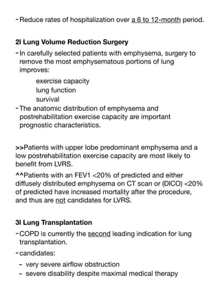 -Reduce rates of hospitalization over a 6 to 12-month period.
2l Lung Volume Reduction Surgery
-In carefully selected patients with emphysema, surgery to
remove the most emphysematous portions of lung
improves:
exercise capacity
lung function
survival
-The anatomic distribution of emphysema and
postrehabilitation exercise capacity are important
prognostic characteristics.
>>Patients with upper lobe predominant emphysema and a
low postrehabilitation exercise capacity are most likely to
bene
fi
t from LVRS.
^^Patients with an FEV1 <20% of predicted and either
di
ff
usely distributed emphysema on CT scan or (DlCO) <20%
of predicted have increased mortality after the procedure,
and thus are not candidates for LVRS.
3l Lung Transplantation
-COPD is currently the second leading indication for lung
transplantation.
-candidates:
- very severe air
fl
ow obstruction
- severe disability despite maximal medical therapy
 