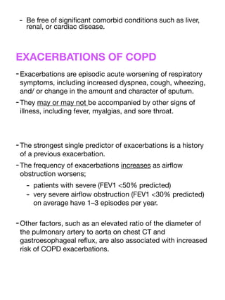 - Be free of signi
fi
cant comorbid conditions such as liver,
renal, or cardiac disease.
EXACERBATIONS OF COPD
-Exacerbations are episodic acute worsening of respiratory
symptoms, including increased dyspnea, cough, wheezing,
and/ or change in the amount and character of sputum.
-They may or may not be accompanied by other signs of
illness, including fever, myalgias, and sore throat.
-The strongest single predictor of exacerbations is a history
of a previous exacerbation.
-The frequency of exacerbations increases as air
fl
ow
obstruction worsens;
- patients with severe (FEV1 <50% predicted)
- very severe air
fl
ow obstruction (FEV1 <30% predicted)
on average have 1–3 episodes per year.
-Other factors, such as an elevated ratio of the diameter of
the pulmonary artery to aorta on chest CT and
gastroesophageal re
fl
ux, are also associated with increased
risk of COPD exacerbations.
 