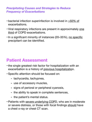 Precipitating Causes and Strategies to Reduce
Frequency of Exacerbations
-bacterial infection superinfection is involved in >50% of
exacerbations.
-Viral respiratory infections are present in approximately one
third of COPD exacerbations.
-In a signi
fi
cant minority of instances (20–35%), no speci
fi
c
precipitant can be identi
fi
ed.
Patient Assessment
-the single greatest risk factor for hospitalization with an
exacerbation is a history of previous hospitalization.
-Speci
fi
c attention should be focused on:
- tachycardia, tachypnea,
- use of accessory muscles,
- signs of perioral or peripheral cyanosis,
- the ability to speak in complete sentences,
- the patient’s mental status.
-Patients with severe underlying COPD, who are in moderate
or severe distress, or those with focal
fi
ndings should have
a chest x-ray or chest CT scan.
 