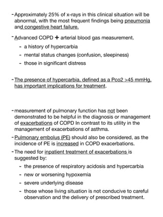 -Approximately 25% of x-rays in this clinical situation will be
abnormal, with the most frequent
fi
ndings being pneumonia
and congestive heart failure.
-Advanced COPD + arterial blood gas measurement.
- a history of hypercarbia
- mental status changes (confusion, sleepiness)
- those in signi
fi
cant distress
-The presence of hypercarbia, de
fi
ned as a Pco2 >45 mmHg,
has important implications for treatment.
-measurement of pulmonary function has not been
demonstrated to be helpful in the diagnosis or management
of exacerbations of COPD In contrast to its utility in the
management of exacerbations of asthma.
-Pulmonary embolus (PE) should also be considered, as the
incidence of PE is increased in COPD exacerbations.
-The need for inpatient treatment of exacerbations is
suggested by:
- the presence of respiratory acidosis and hypercarbia
- new or worsening hypoxemia
- severe underlying disease
- those whose living situation is not conducive to careful
observation and the delivery of prescribed treatment.
 