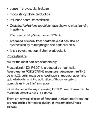 • cause microvascular leakage
• modulate cytokine production
• in
fl
uence neural transmission.
- Cysteinyl leukotriene modi
fi
ers have shown clinical bene
fi
t
in asthma.
- The non-cysteinyl leukotriene, LTB4, is:
• produced primarily from neutrophils but can also be
synthesized by macrophages and epithelial cells.
• It is a potent neutrophil chemo_attractant.
Prostaglandins
are for the most part proin
fl
ammatory.
Prostaglandin D2 (PGD2) is produced by mast cells.
Receptors for PGD2(CRTH2 receptors) are present on TH2
cells, ILC2 cells, mast cells, eosinophils, macrophages, and
epithelial cells, and the activation of these receptors
upregulates type 2 in
fl
ammation.
Initial studies with drugs blocking CRTH2 have shown mild to
moderate e
ff
ectiveness in asthma.
There are several classes of fatty acid–derived mediators that
are responsible for the resolution of in
fl
ammation.These
include:
 