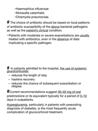 -Haemophilus in
fl
uenzae
-Moraxella catarrhalis
-Chlamydia pneumoniae.
# The choice of antibiotic should be based on local patterns
of antibiotic susceptibility of the above bacterial pathogens
as well as the patient’s clinical condition.
-Patients with moderate or severe exacerbations are usually
treated with antibiotics, even in the absence of data
implicating a speci
fi
c pathogen.
# In patients admitted to the hospital, the use of systemic
glucocorticoids:
- reduces the length of stay
- hastens recovery
- reduces the chance of subsequent exacerbation or
relapse.
#Current recommendations suggest 30–40 mg of oral
prednisolone or its equivalent typically for a period of 5–10
days in outpatients.
Hyperglycemia, particularly in patients with preexisting
diagnosis of diabetes, is the most frequently acute
complication of glucocorticoid treatment.
 