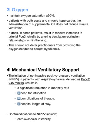 3l Oxygen
-maintain oxygen saturation ≥90%.
-patients with both acute and chronic hypercarbia, the
administration of supplemental O2 does not reduce minute
ventilation.
-It does, in some patients, result in modest increases in
arterial Pco2, chie
fl
y by altering ventilation-perfusion
relationships within the lung.
-This should not deter practitioners from providing the
oxygen needed to correct hypoxemia.
4l Mechanical Ventilatory Support
-The initiation of noninvasive positive-pressure ventilation
(NIPPV) in patients with respiratory failure, de
fi
ned as Paco2
>45 mmHg, results in:
• a signi
fi
cant reduction in mortality rate
• ⬇need for intubation
• ⬇complications of therapy,
• ⬇hospital length of stay.
-Contraindications to NIPPV include:
• cardiovascular instability
 